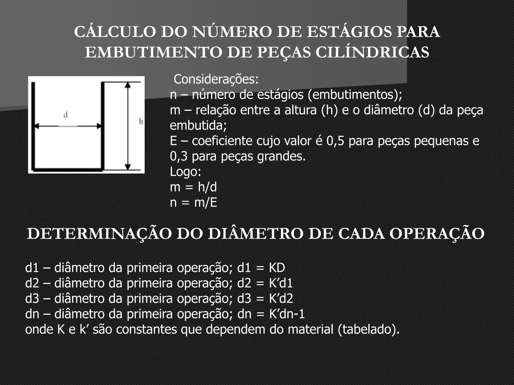 CÁLCULO DO NÚMERO DE ESTÁGIOS PARA
EMBUTIMENTO DE PEÇAS CILÍNDRICAS
Considerações:
n – número de estágios (embutimentos);
m – relação entre a altura (h) e o diâmetro (d) da peça
embutida;
E – coeficiente cujo valor é 0,5 para peças pequenas e
0,3 para peças grandes.
Logo:
m = h/d
n = m/E
DETERMINAÇÃO DO DIÂMETRO DE CADA OPERAÇÃO
d1 – diâmetro da primeira operação; d1 = KD
d2 – diâmetro da primeira operação; d2 = K’d1
d3 – diâmetro da primeira operação; d3 = K’d2
dn – diâmetro da primeira operação; dn = K’dn-1
onde K e k’ são constantes que dependem do material (tabelado).
 