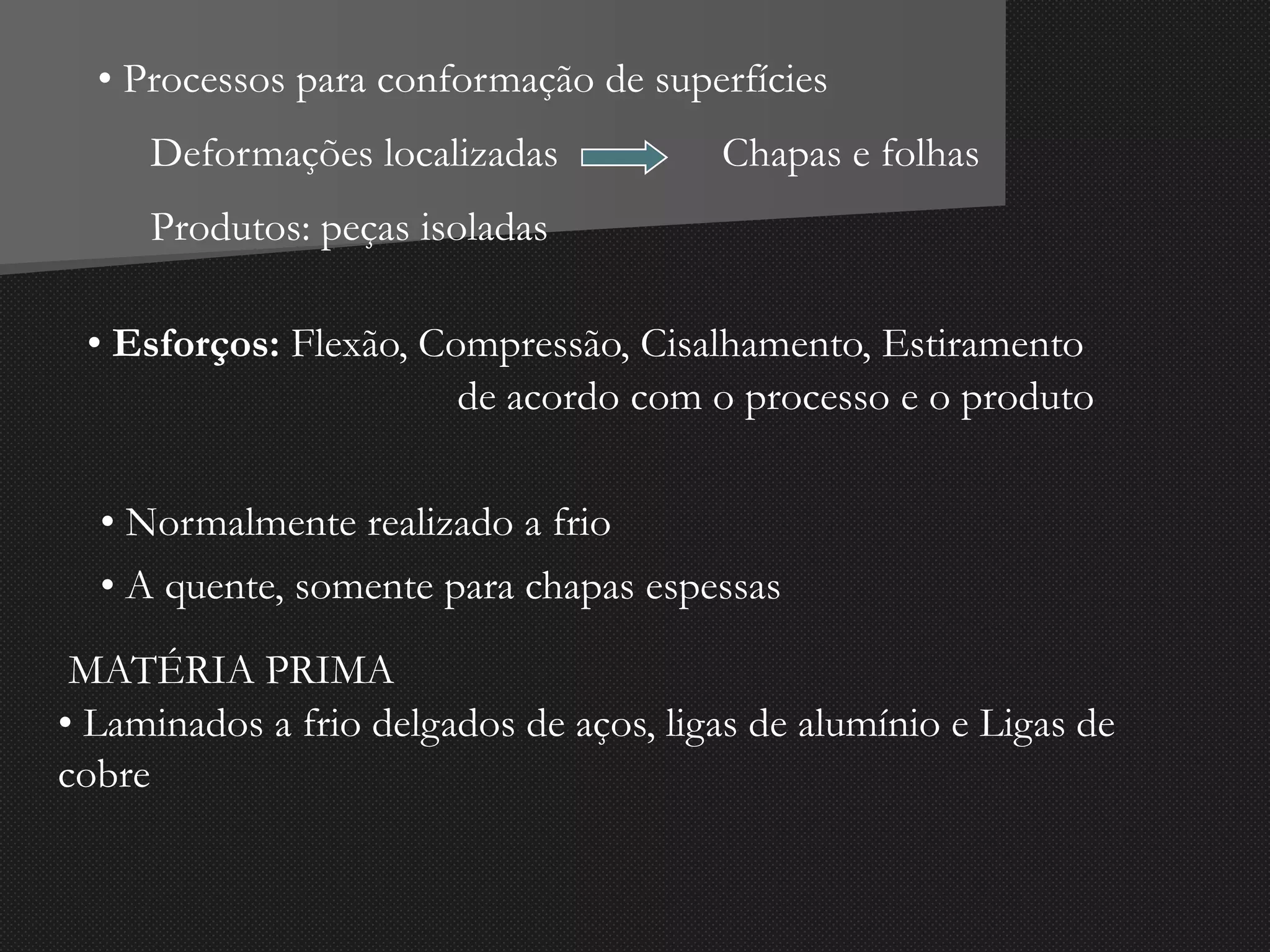 • Processos para conformação de superfícies
Deformações localizadas Chapas e folhas
de acordo com o processo e o produto
• Esforços: Flexão, Compressão, Cisalhamento, Estiramento
Produtos: peças isoladas
• Normalmente realizado a frio
• A quente, somente para chapas espessas
MATÉRIA PRIMA
• Laminados a frio delgados de aços, ligas de alumínio e Ligas de
cobre
 