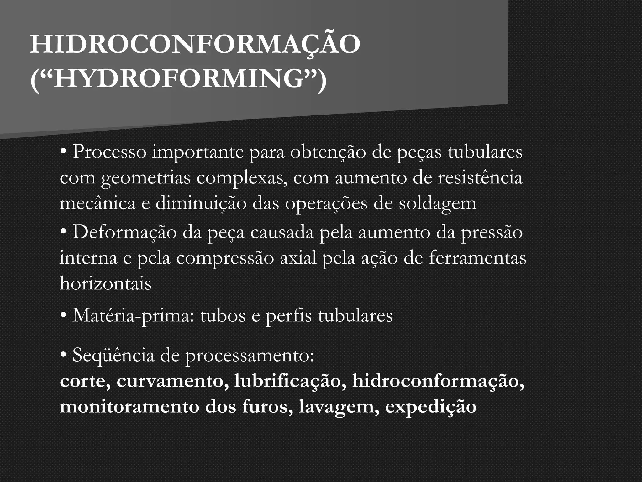 • Seqüência de processamento:
corte, curvamento, lubrificação, hidroconformação,
monitoramento dos furos, lavagem, expedição
HIDROCONFORMAÇÃO
(“HYDROFORMING”)
• Processo importante para obtenção de peças tubulares
com geometrias complexas, com aumento de resistência
mecânica e diminuição das operações de soldagem
• Deformação da peça causada pela aumento da pressão
interna e pela compressão axial pela ação de ferramentas
horizontais
• Matéria-prima: tubos e perfis tubulares
 