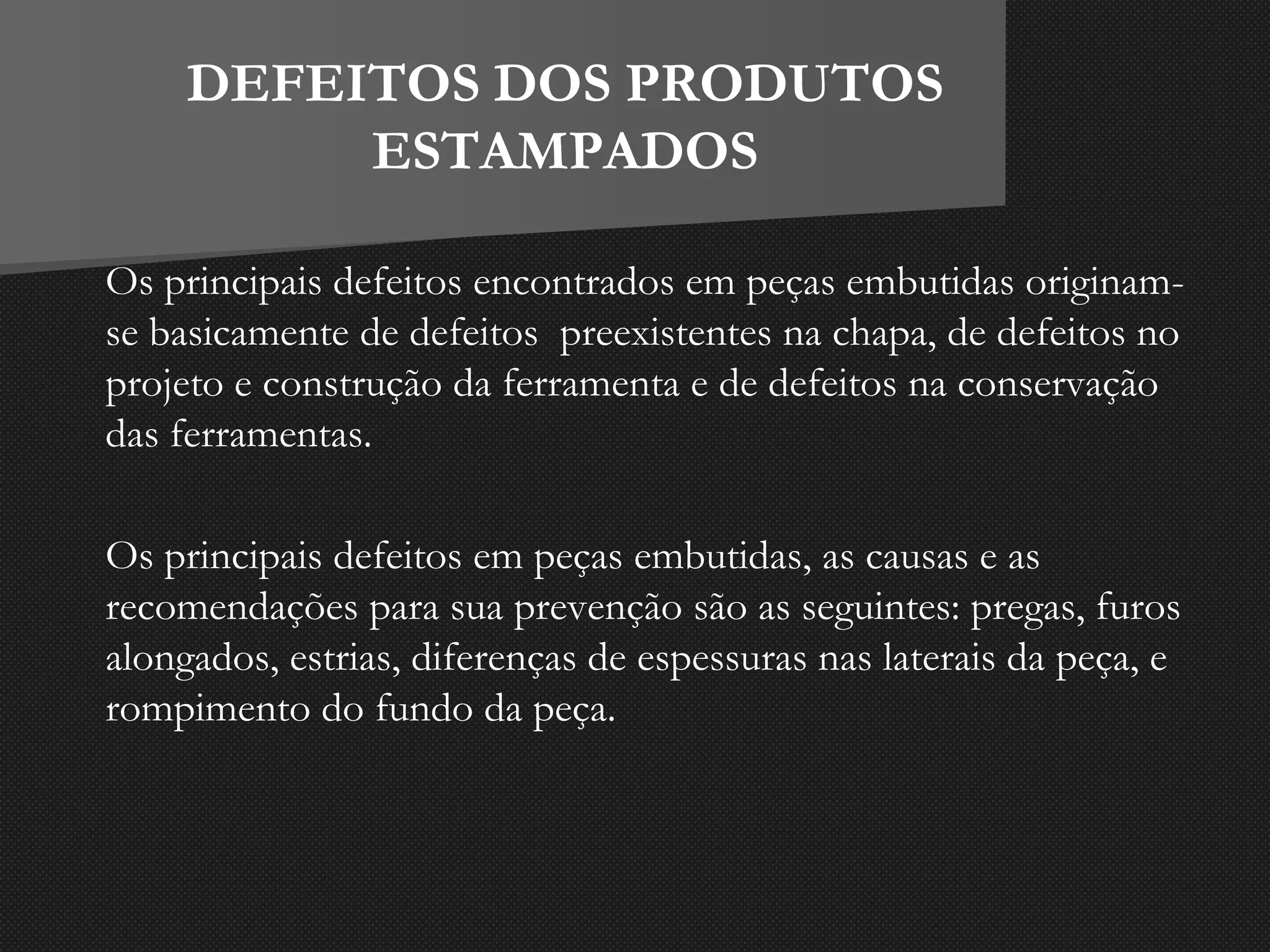 DEFEITOS DOS PRODUTOS
ESTAMPADOS
Os principais defeitos encontrados em peças embutidas originam-
se basicamente de defeitos preexistentes na chapa, de defeitos no
projeto e construção da ferramenta e de defeitos na conservação
das ferramentas.
Os principais defeitos em peças embutidas, as causas e as
recomendações para sua prevenção são as seguintes: pregas, furos
alongados, estrias, diferenças de espessuras nas laterais da peça, e
rompimento do fundo da peça.
 