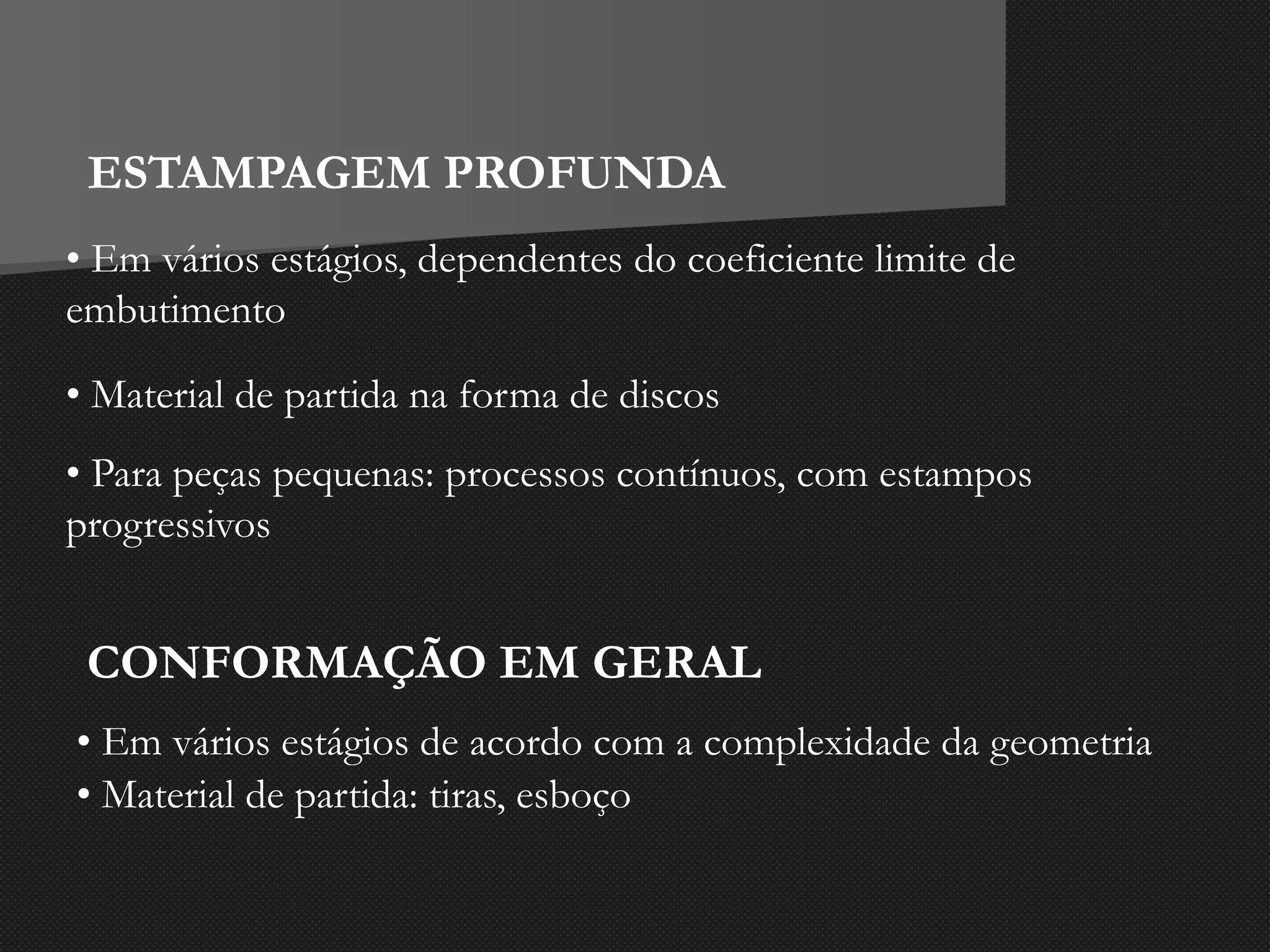 ESTAMPAGEM PROFUNDA
• Em vários estágios, dependentes do coeficiente limite de
embutimento
• Material de partida na forma de discos
• Para peças pequenas: processos contínuos, com estampos
progressivos
CONFORMAÇÃO EM GERAL
• Em vários estágios de acordo com a complexidade da geometria
• Material de partida: tiras, esboço
 