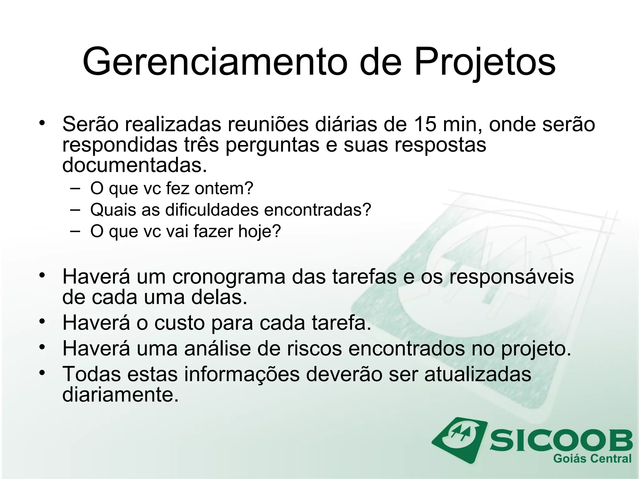 Gerenciamento de Projetos
• Serão realizadas reuniões diárias de 15 min, onde serão
respondidas três perguntas e suas respostas
documentadas.
– O que vc fez ontem?
– Quais as dificuldades encontradas?
– O que vc vai fazer hoje?
• Haverá um cronograma das tarefas e os responsáveis
de cada uma delas.
• Haverá o custo para cada tarefa.
• Haverá uma análise de riscos encontrados no projeto.
• Todas estas informações deverão ser atualizadas
diariamente.
 