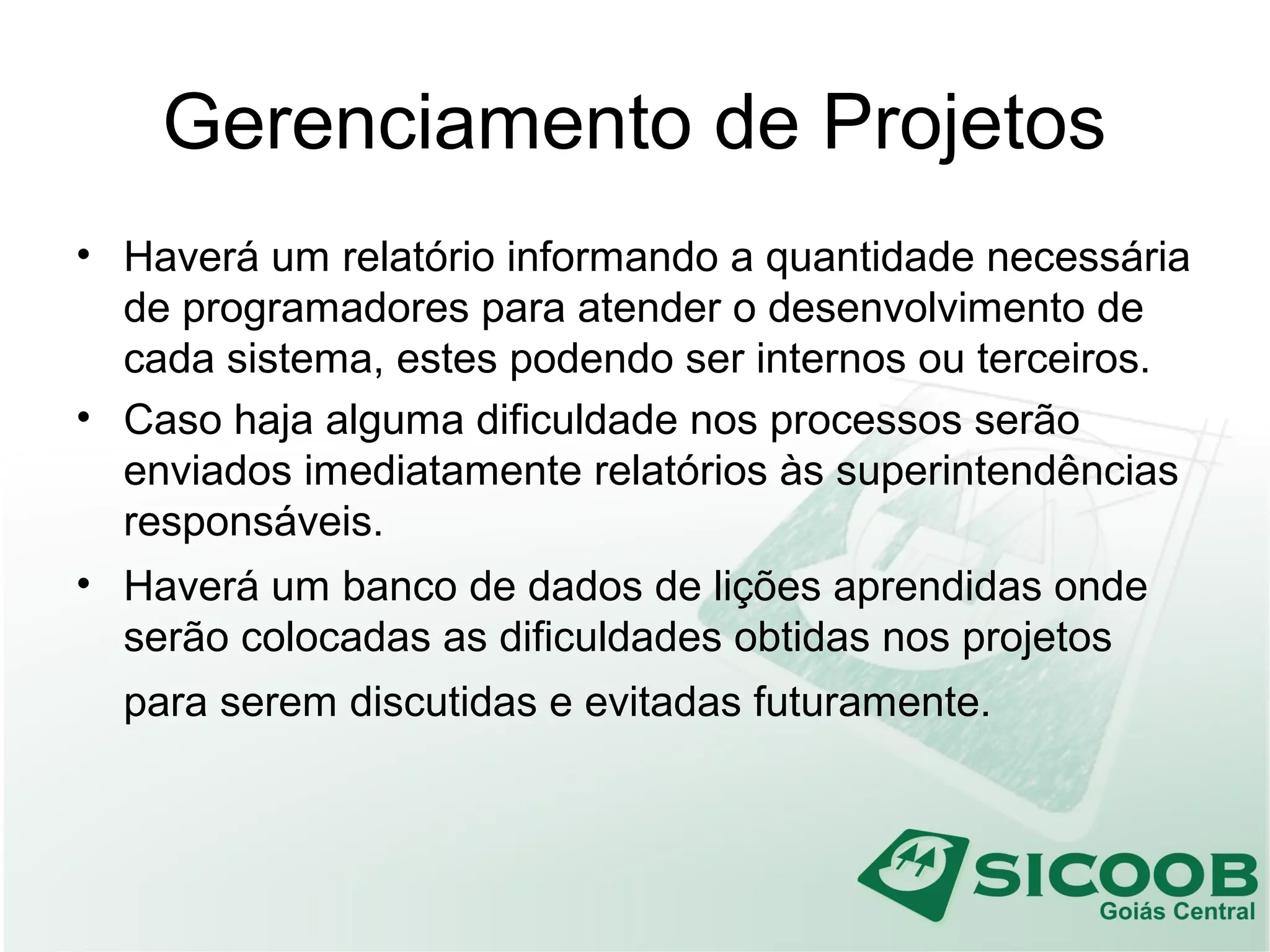 Gerenciamento de Projetos
• Haverá um relatório informando a quantidade necessária
de programadores para atender o desenvolvimento de
cada sistema, estes podendo ser internos ou terceiros.
• Caso haja alguma dificuldade nos processos serão
enviados imediatamente relatórios às superintendências
responsáveis.
• Haverá um banco de dados de lições aprendidas onde
serão colocadas as dificuldades obtidas nos projetos
para serem discutidas e evitadas futuramente.
 