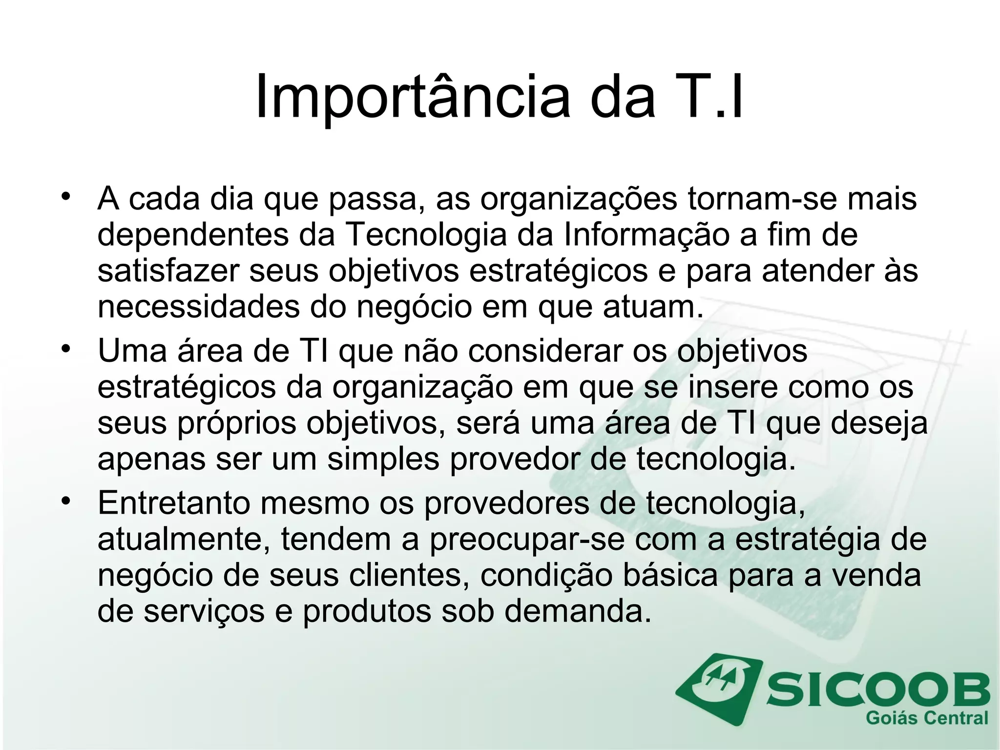 Importância da T.I
• A cada dia que passa, as organizações tornam-se mais
dependentes da Tecnologia da Informação a fim de
satisfazer seus objetivos estratégicos e para atender às
necessidades do negócio em que atuam.
• Uma área de TI que não considerar os objetivos
estratégicos da organização em que se insere como os
seus próprios objetivos, será uma área de TI que deseja
apenas ser um simples provedor de tecnologia.
• Entretanto mesmo os provedores de tecnologia,
atualmente, tendem a preocupar-se com a estratégia de
negócio de seus clientes, condição básica para a venda
de serviços e produtos sob demanda.
 