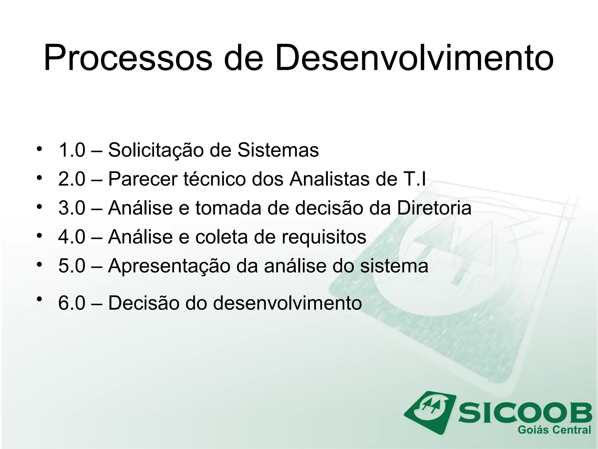 Processos de Desenvolvimento
• 1.0 – Solicitação de Sistemas
• 2.0 – Parecer técnico dos Analistas de T.I
• 3.0 – Análise e tomada de decisão da Diretoria
• 4.0 – Análise e coleta de requisitos
• 5.0 – Apresentação da análise do sistema
• 6.0 – Decisão do desenvolvimento
 
