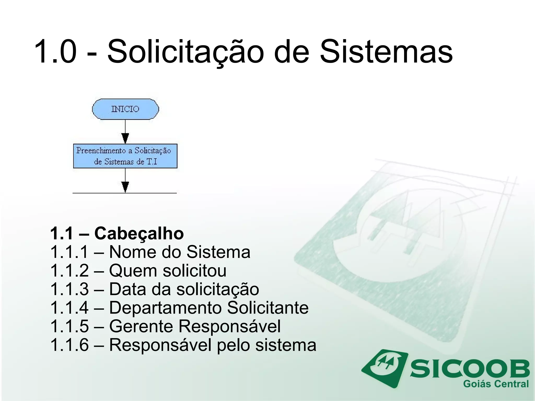 1.0 - Solicitação de Sistemas
1.1 – Cabeçalho
1.1.1 – Nome do Sistema
1.1.2 – Quem solicitou
1.1.3 – Data da solicitação
1.1.4 – Departamento Solicitante
1.1.5 – Gerente Responsável
1.1.6 – Responsável pelo sistema
 