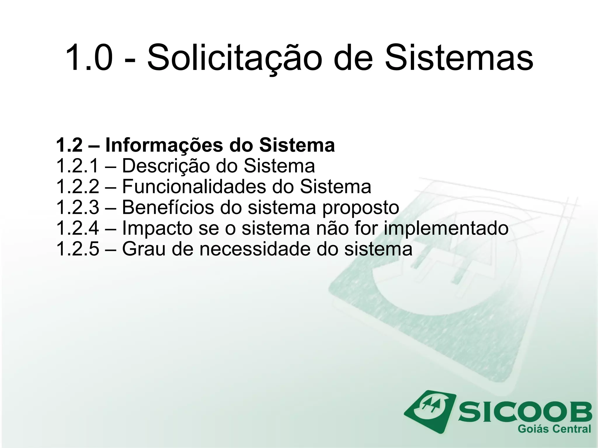 1.0 - Solicitação de Sistemas
1.2 – Informações do Sistema
1.2.1 – Descrição do Sistema
1.2.2 – Funcionalidades do Sistema
1.2.3 – Benefícios do sistema proposto
1.2.4 – Impacto se o sistema não for implementado
1.2.5 – Grau de necessidade do sistema
 
