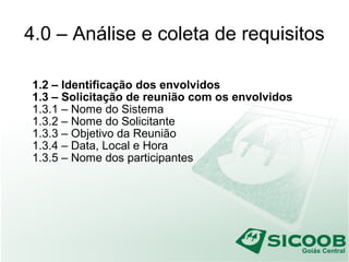 4.0 – Análise e coleta de requisitos
1.2 – Identificação dos envolvidos
1.3 – Solicitação de reunião com os envolvidos
1.3.1 – Nome do Sistema
1.3.2 – Nome do Solicitante
1.3.3 – Objetivo da Reunião
1.3.4 – Data, Local e Hora
1.3.5 – Nome dos participantes
 