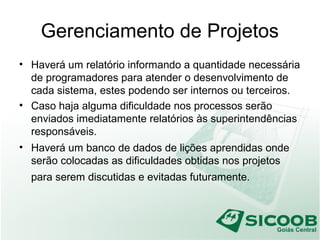 Gerenciamento de Projetos
• Haverá um relatório informando a quantidade necessária
de programadores para atender o desenvolvimento de
cada sistema, estes podendo ser internos ou terceiros.
• Caso haja alguma dificuldade nos processos serão
enviados imediatamente relatórios às superintendências
responsáveis.
• Haverá um banco de dados de lições aprendidas onde
serão colocadas as dificuldades obtidas nos projetos
para serem discutidas e evitadas futuramente.
 