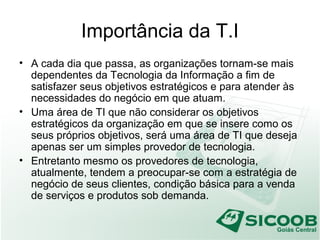 Importância da T.I
• A cada dia que passa, as organizações tornam-se mais
dependentes da Tecnologia da Informação a fim de
satisfazer seus objetivos estratégicos e para atender às
necessidades do negócio em que atuam.
• Uma área de TI que não considerar os objetivos
estratégicos da organização em que se insere como os
seus próprios objetivos, será uma área de TI que deseja
apenas ser um simples provedor de tecnologia.
• Entretanto mesmo os provedores de tecnologia,
atualmente, tendem a preocupar-se com a estratégia de
negócio de seus clientes, condição básica para a venda
de serviços e produtos sob demanda.
 