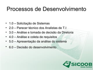 Processos de Desenvolvimento
• 1.0 – Solicitação de Sistemas
• 2.0 – Parecer técnico dos Analistas de T.I
• 3.0 – Análise e tomada de decisão da Diretoria
• 4.0 – Análise e coleta de requisitos
• 5.0 – Apresentação da análise do sistema
• 6.0 – Decisão do desenvolvimento
 