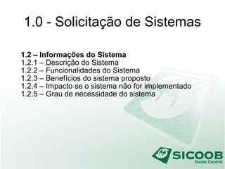 1.0 - Solicitação de Sistemas
1.2 – Informações do Sistema
1.2.1 – Descrição do Sistema
1.2.2 – Funcionalidades do Sistema
1.2.3 – Benefícios do sistema proposto
1.2.4 – Impacto se o sistema não for implementado
1.2.5 – Grau de necessidade do sistema
 