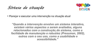 Síntese da situação
• Planejar e executar uma intervenção na situação atual
“Quando a intervenção envolve um sistema interativo,
existem vários aspectos a serem avaliados, alguns
relacionados com a construção do sistema, como a
facilidade de manutenção e robustez (Pressman, 2002),
outros com o seu uso, como a usabilidade e
acessibilidade."
"
 