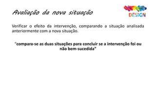 Avaliação da nova situação
Verificar o efeito da intervenção, comparando a situação analisada
anteriormente com a nova situação.
“compara-se as duas situações para concluir se a intervenção foi ou
não bem-sucedida”
 