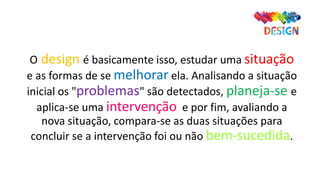O design é basicamente isso, estudar uma situação
e as formas de se melhorar ela. Analisando a situação
inicial os "problemas" são detectados, planeja-se e
aplica-se uma intervenção e por fim, avaliando a
nova situação, compara-se as duas situações para
concluir se a intervenção foi ou não bem-sucedida.
 