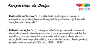 Perspectivas de Design
• Racionalismo Técnico: "(...) a atividade de design se resume a
enquadrar uma situação num tipo geral de problema cuja forma de
solução seja conhecida.“
• Reflexão em Ação: "(...) o designer não 'está procurando descobrir
dicas [da situação atual que apontam] para uma solução padrão. Em
vez disso, procura descobrir as características particulares da sua
situação tida como problemática, e a partir dessa descoberta gradual,
projeta uma intervenção' (Schön, 1983 p. 129)."
 