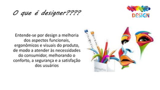 O que é designer????
Entende-se por design a melhoria
dos aspectos funcionais,
ergonômicos e visuais do produto,
de modo a atender às necessidades
do consumidor, melhorando o
conforto, a segurança e a satisfação
dos usuários
 