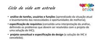 Ciclo de vida em estrela
• análise de tarefas, usuários e funções (aprendizado da situação atual
e levantamento das necessidades e oportunidades de melhoria);
• especificação de requisitos (consolida uma interpretação da análise,
definindo os problemas que devem ser resolvidos com o projeto de
uma solução de IHC);
• projeto conceitual e especificação do design (a solução de IHC é
concebida);
 