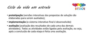Ciclo de vida em estrela
• prototipação (versões interativas das propostas de solução são
elaboradas para serem avaliadas);
• implementação (o sistema interativo final é desenvolvido)
• avaliação (avaliação dos resultados de cada uma das demais
atividades). Todas as atividades estão ligadas pela avaliação, ou seja,
após a conclusão de cada etapa é feita uma avaliação.
 