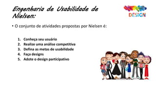 Engenharia de Usabilidade de
Nielsen:
• O conjunto de atividades propostas por Nielsen é:
1. Conheça seu usuário
2. Realize uma análise competitiva
3. Defina as metas de usabilidade
4. Faça designs
5. Adote o design participativo
 