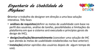 Engenharia de Usabilidade de
Mayhew:
Orientar o trabalho do designer em direção a uma boa solução
interativa. Três fases
• análises de requisitos(definir as metas de usabilidade com base no
perfil dos usuários, análise de tarefas, possibilidades e limitações da
plataforma em que o sistema será executado e princípios gerais de
design de IHC),
• design/avaliação/desenvolvimento (conceber uma solução de IHC
que atenda às metas de usabilidade estabelecidas na fase anterior)
• instalação(coletar opiniões dos usuários depois de algum tempo de
uso).
 