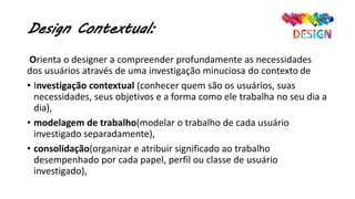 Design Contextual:
Orienta o designer a compreender profundamente as necessidades
dos usuários através de uma investigação minuciosa do contexto de
• Investigação contextual (conhecer quem são os usuários, suas
necessidades, seus objetivos e a forma como ele trabalha no seu dia a
dia),
• modelagem de trabalho(modelar o trabalho de cada usuário
investigado separadamente),
• consolidação(organizar e atribuir significado ao trabalho
desempenhado por cada papel, perfil ou classe de usuário
investigado),
 