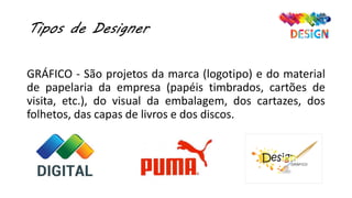 Tipos de Designer
GRÁFICO - São projetos da marca (logotipo) e do material
de papelaria da empresa (papéis timbrados, cartões de
visita, etc.), do visual da embalagem, dos cartazes, dos
folhetos, das capas de livros e dos discos.
 