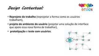 Design Contextual:
• Reprojeto do trabalho (reprojetar a forma como os usuários
trabalham),
• projeto do ambiente do usuário (projetar uma solução de interface
que apoie essa nova forma de trabalhar),
• prototipação e teste com usuários.
 