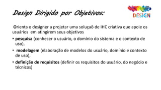 Design Dirigido por Objetivos:
Orienta o designer a projetar uma soluçaõ de IHC criativa que apoie os
usuários em atingirem seus objetivos
• pesquisa (conhecer o usuário, o domínio do sistema e o contexto de
uso),
• modelagem (elaboração de modelos do usuário, domínio e contexto
de uso),
• definição de requisitos (definir os requisitos do usuário, do negócio e
técnicos)
 