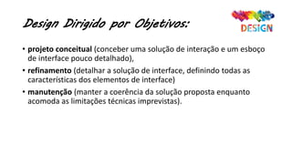 Design Dirigido por Objetivos:
• projeto conceitual (conceber uma solução de interação e um esboço
de interface pouco detalhado),
• refinamento (detalhar a solução de interface, definindo todas as
características dos elementos de interface)
• manutenção (manter a coerência da solução proposta enquanto
acomoda as limitações técnicas imprevistas).
 