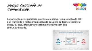 Design Centrado na
Comunicação:
A motivação principal desse processo é elaborar uma solução de IHC
que transmita a metacomunicação do designer de forma eficiente e
eficaz, ou seja, produzir um sistema interativo com alta
comunicabilidade.
 