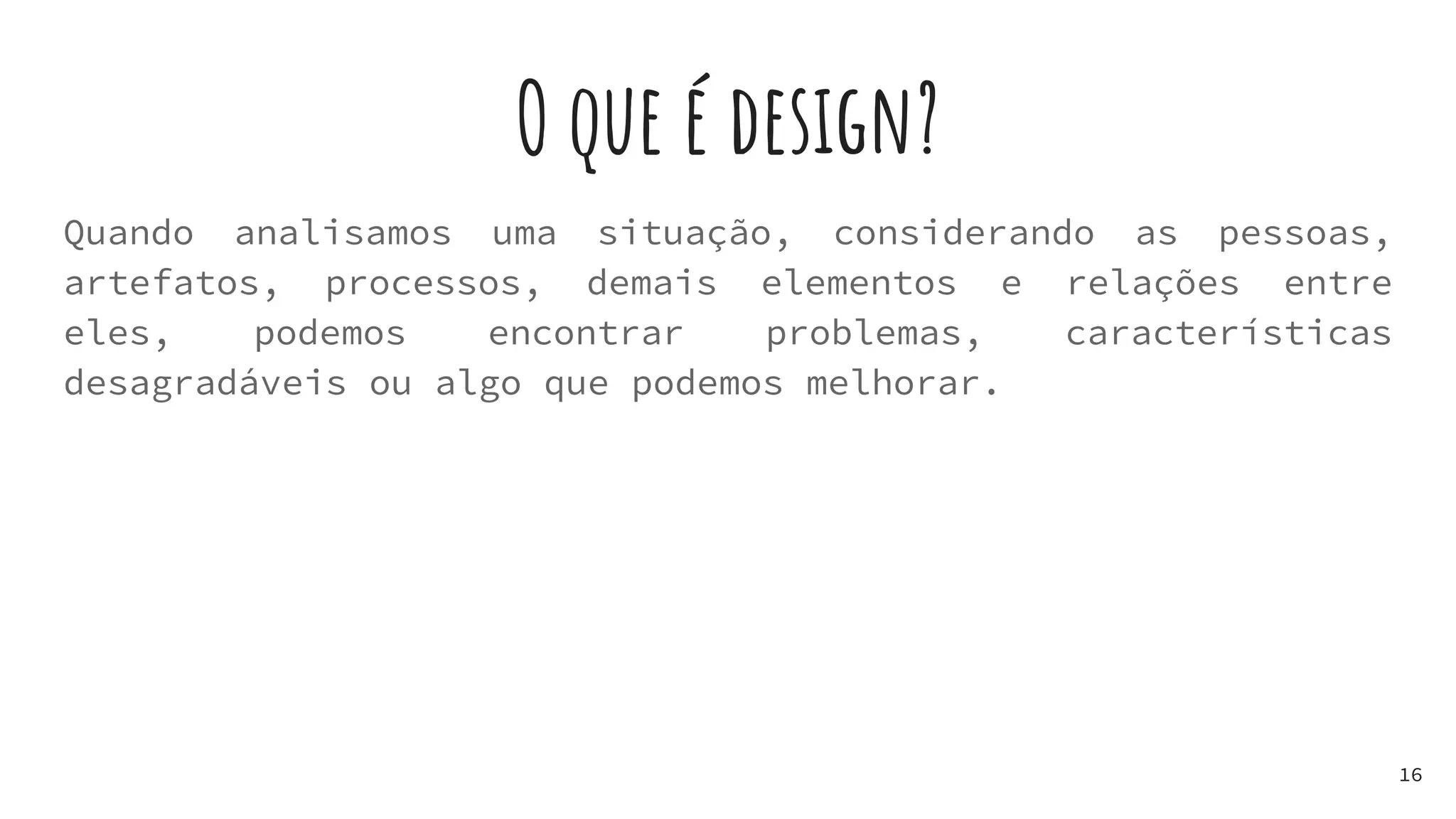 O que é design?
Quando analisamos uma situação, considerando as pessoas,
artefatos, processos, demais elementos e relações entre
eles, podemos encontrar problemas, características
desagradáveis ou algo que podemos melhorar.
16
 