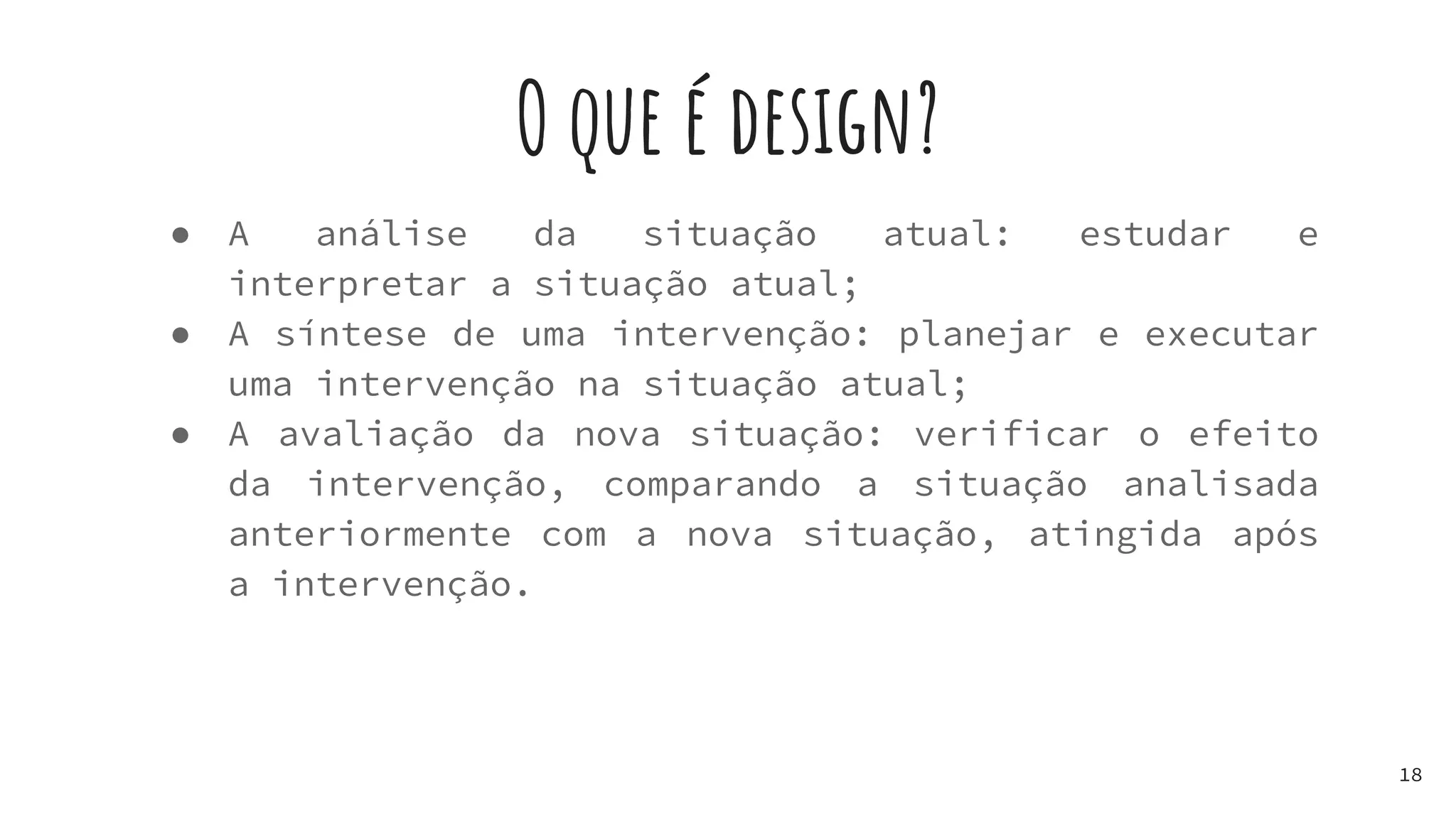O que é design?
● A análise da situação atual: estudar e
interpretar a situação atual;
● A síntese de uma intervenção: planejar e executar
uma intervenção na situação atual;
● A avaliação da nova situação: verificar o efeito
da intervenção, comparando a situação analisada
anteriormente com a nova situação, atingida após
a intervenção.
18
 