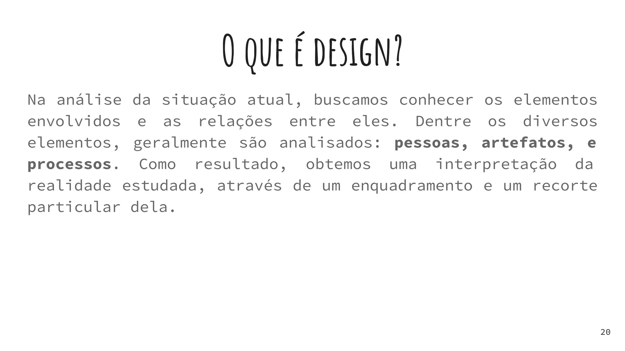 O que é design?
20
Na análise da situação atual, buscamos conhecer os elementos
envolvidos e as relações entre eles. Dentre os diversos
elementos, geralmente são analisados: pessoas, artefatos, e
processos. Como resultado, obtemos uma interpretação da
realidade estudada, através de um enquadramento e um recorte
particular dela.
 
