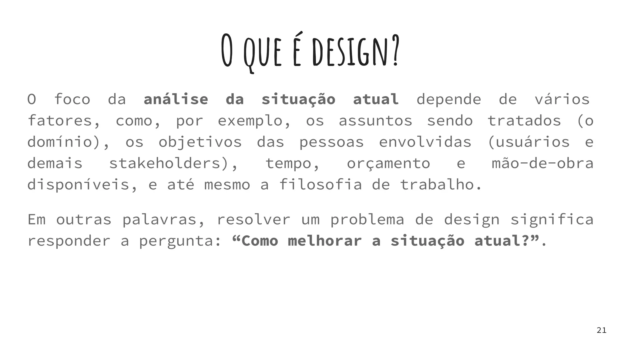 O que é design?
21
O foco da análise da situação atual depende de vários
fatores, como, por exemplo, os assuntos sendo tratados (o
domínio), os objetivos das pessoas envolvidas (usuários e
demais stakeholders), tempo, orçamento e mão-de-obra
disponíveis, e até mesmo a filosofia de trabalho.
Em outras palavras, resolver um problema de design significa
responder a pergunta: “Como melhorar a situação atual?”.
 