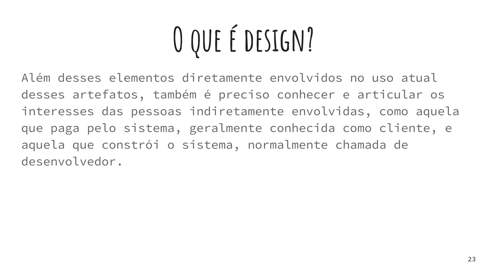 O que é design?
Além desses elementos diretamente envolvidos no uso atual
desses artefatos, também é preciso conhecer e articular os
interesses das pessoas indiretamente envolvidas, como aquela
que paga pelo sistema, geralmente conhecida como cliente, e
aquela que constrói o sistema, normalmente chamada de
desenvolvedor.
23
 