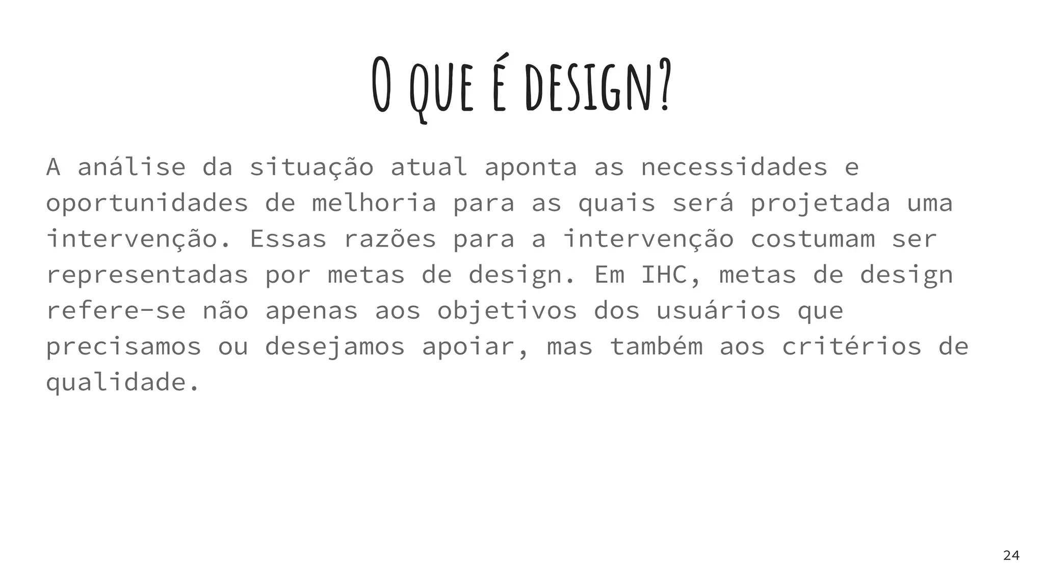 O que é design?
A análise da situação atual aponta as necessidades e
oportunidades de melhoria para as quais será projetada uma
intervenção. Essas razões para a intervenção costumam ser
representadas por metas de design. Em IHC, metas de design
refere-se não apenas aos objetivos dos usuários que
precisamos ou desejamos apoiar, mas também aos critérios de
qualidade.
24
 