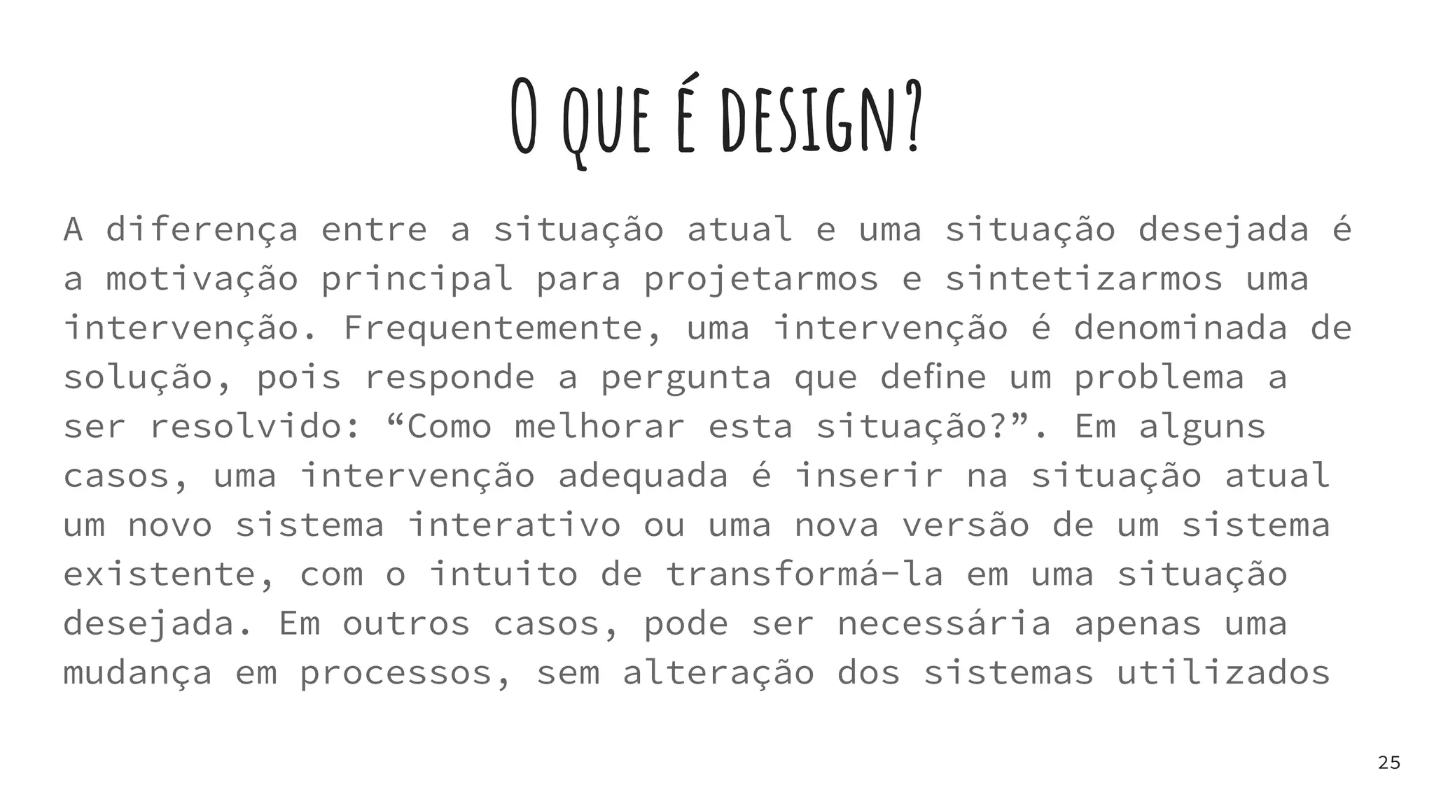 O que é design?
A diferença entre a situação atual e uma situação desejada é
a motivação principal para projetarmos e sintetizarmos uma
intervenção. Frequentemente, uma intervenção é denominada de
solução, pois responde a pergunta que deﬁne um problema a
ser resolvido: “Como melhorar esta situação?”. Em alguns
casos, uma intervenção adequada é inserir na situação atual
um novo sistema interativo ou uma nova versão de um sistema
existente, com o intuito de transformá-la em uma situação
desejada. Em outros casos, pode ser necessária apenas uma
mudança em processos, sem alteração dos sistemas utilizados
25
 