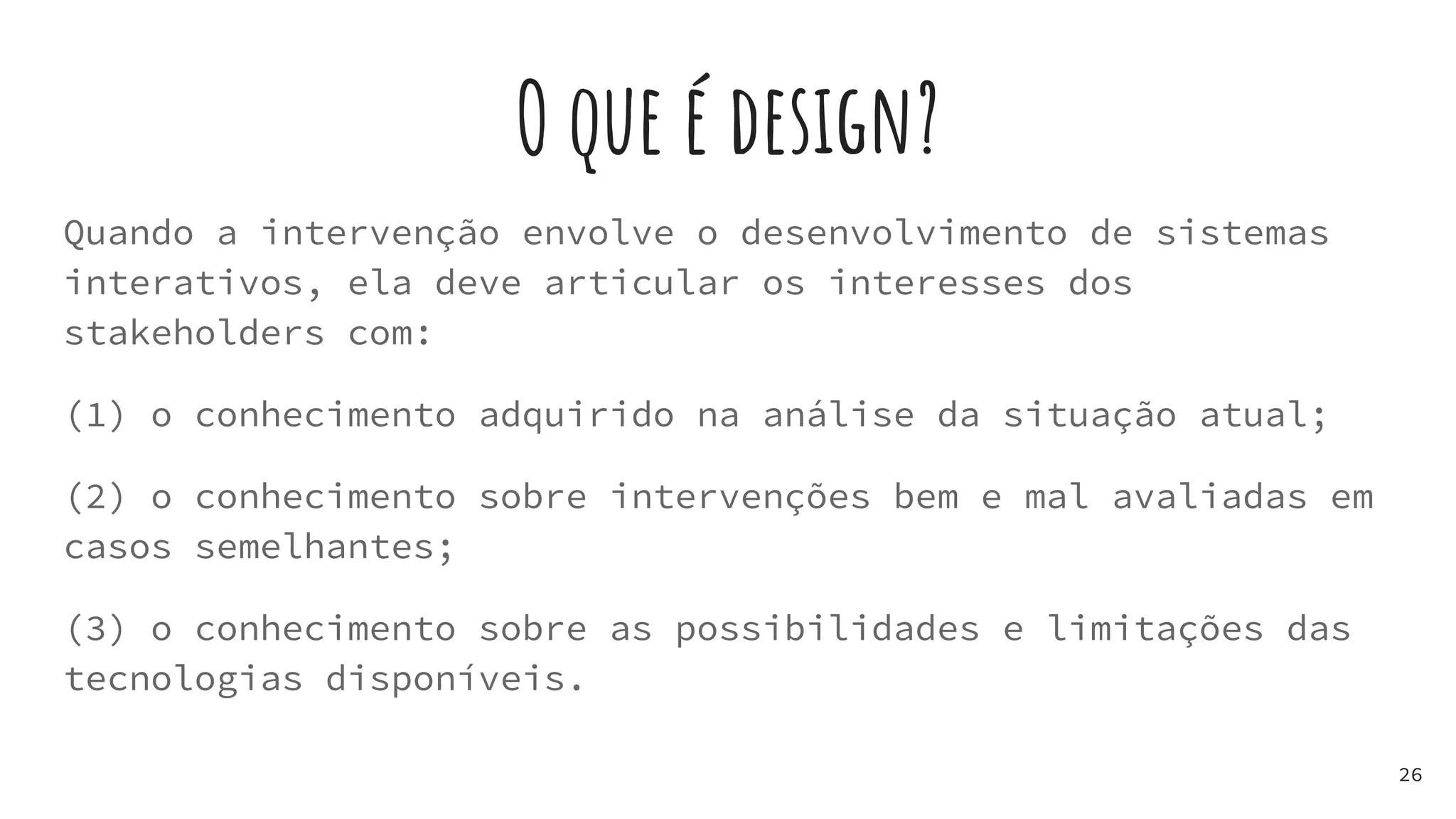 O que é design?
Quando a intervenção envolve o desenvolvimento de sistemas
interativos, ela deve articular os interesses dos
stakeholders com:
(1) o conhecimento adquirido na análise da situação atual;
(2) o conhecimento sobre intervenções bem e mal avaliadas em
casos semelhantes;
(3) o conhecimento sobre as possibilidades e limitações das
tecnologias disponíveis.
26
 