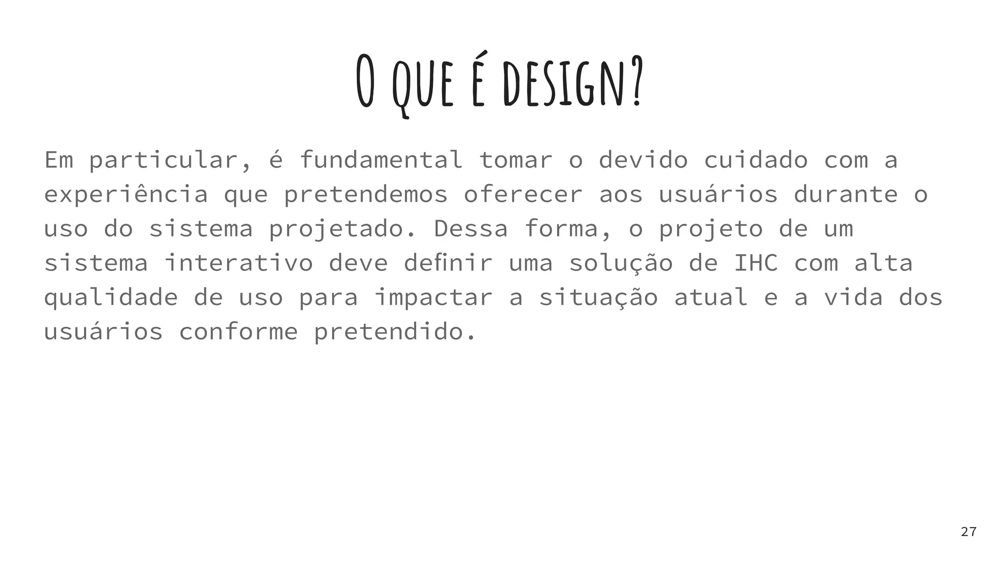 O que é design?
Em particular, é fundamental tomar o devido cuidado com a
experiência que pretendemos oferecer aos usuários durante o
uso do sistema projetado. Dessa forma, o projeto de um
sistema interativo deve deﬁnir uma solução de IHC com alta
qualidade de uso para impactar a situação atual e a vida dos
usuários conforme pretendido.
27
 