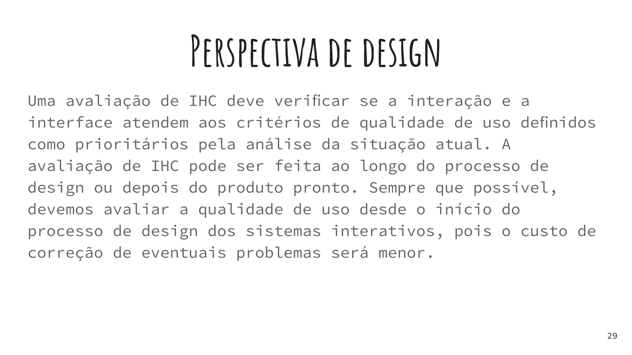 Perspectiva de design
Uma avaliação de IHC deve veriﬁcar se a interação e a
interface atendem aos critérios de qualidade de uso deﬁnidos
como prioritários pela análise da situação atual. A
avaliação de IHC pode ser feita ao longo do processo de
design ou depois do produto pronto. Sempre que possível,
devemos avaliar a qualidade de uso desde o início do
processo de design dos sistemas interativos, pois o custo de
correção de eventuais problemas será menor.
29
 
