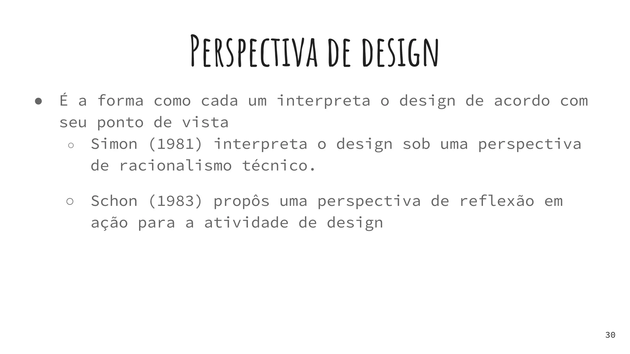 Perspectiva de design
● É a forma como cada um interpreta o design de acordo com
seu ponto de vista
○ Simon (1981) interpreta o design sob uma perspectiva
de racionalismo técnico.
○ Schon (1983) propôs uma perspectiva de reflexão em
ação para a atividade de design
30
 