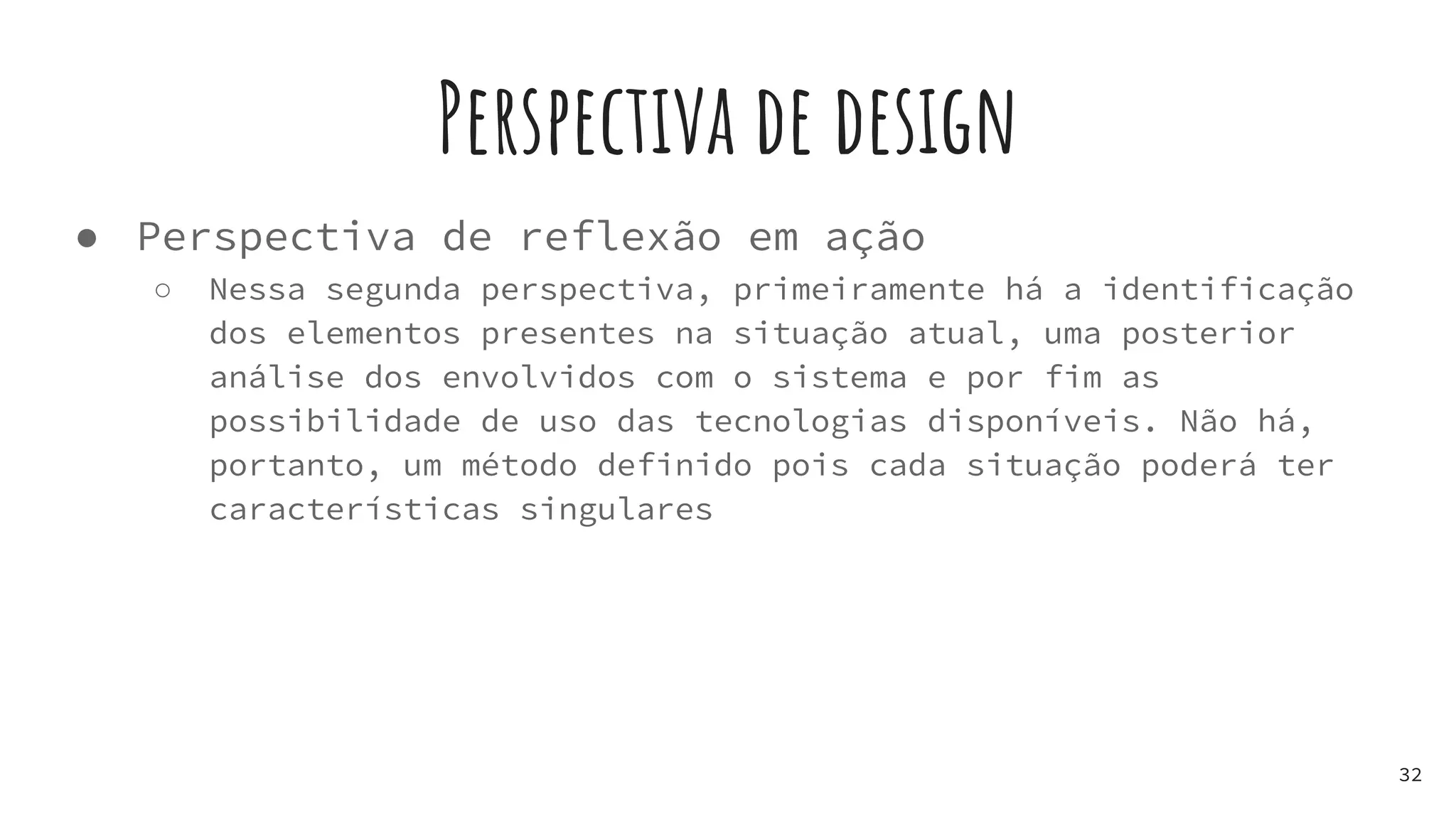 Perspectiva de design
● Perspectiva de reflexão em ação
○ Nessa segunda perspectiva, primeiramente há a identificação
dos elementos presentes na situação atual, uma posterior
análise dos envolvidos com o sistema e por fim as
possibilidade de uso das tecnologias disponíveis. Não há,
portanto, um método definido pois cada situação poderá ter
características singulares
32
 