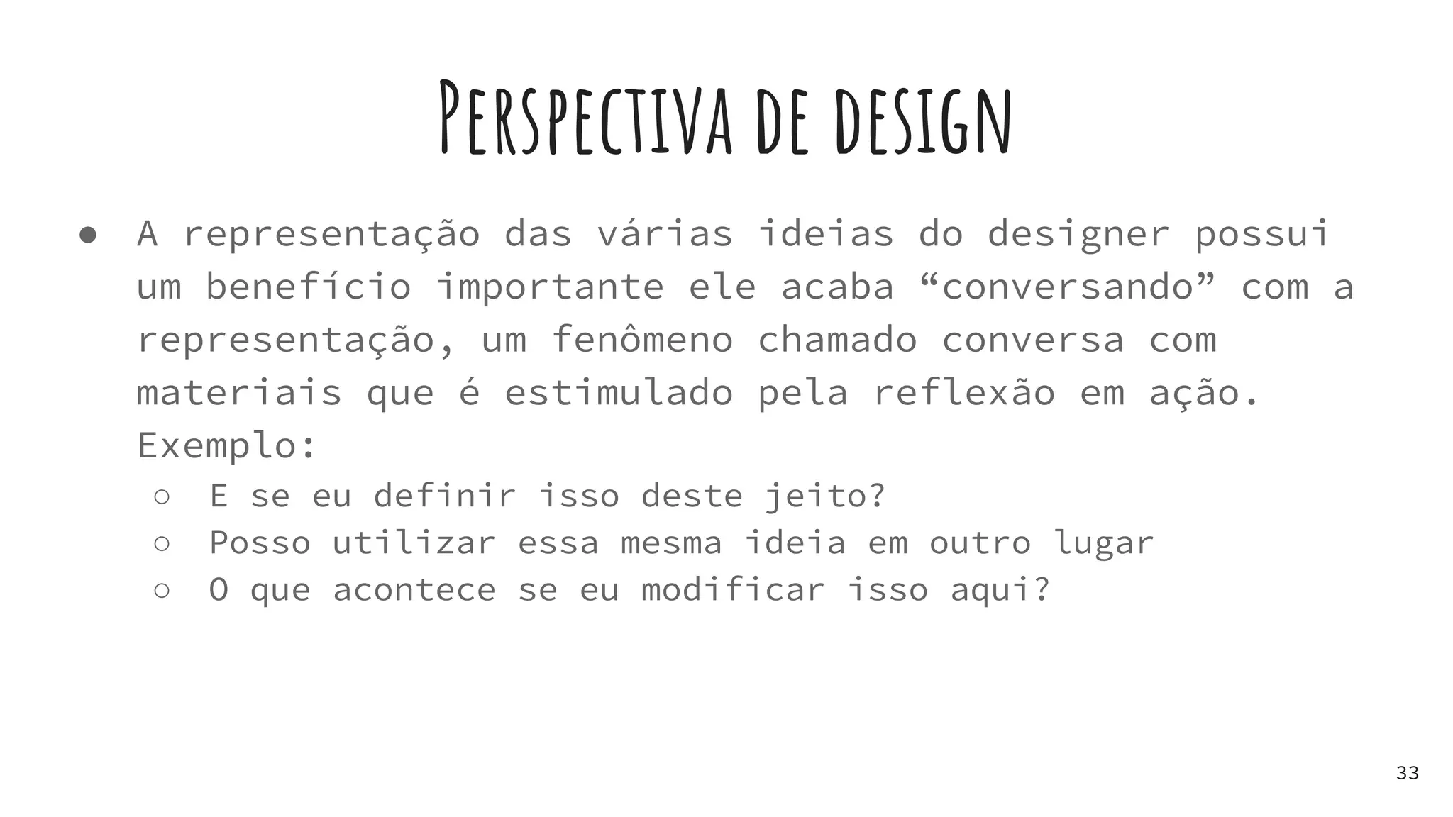 Perspectiva de design
● A representação das várias ideias do designer possui
um benefício importante ele acaba “conversando” com a
representação, um fenômeno chamado conversa com
materiais que é estimulado pela reflexão em ação.
Exemplo:
○ E se eu definir isso deste jeito?
○ Posso utilizar essa mesma ideia em outro lugar
○ O que acontece se eu modificar isso aqui?
33
 