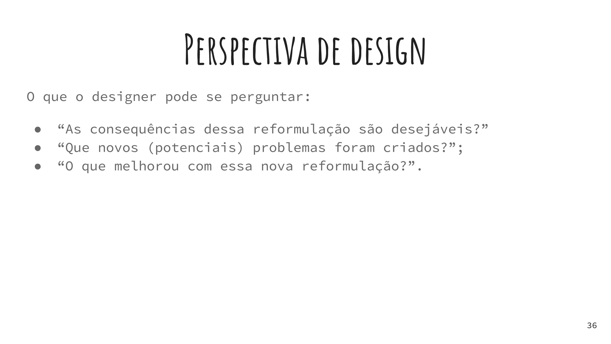 Perspectiva de design
O que o designer pode se perguntar:
● “As consequências dessa reformulação são desejáveis?”
● “Que novos (potenciais) problemas foram criados?”;
● “O que melhorou com essa nova reformulação?”.
36
 