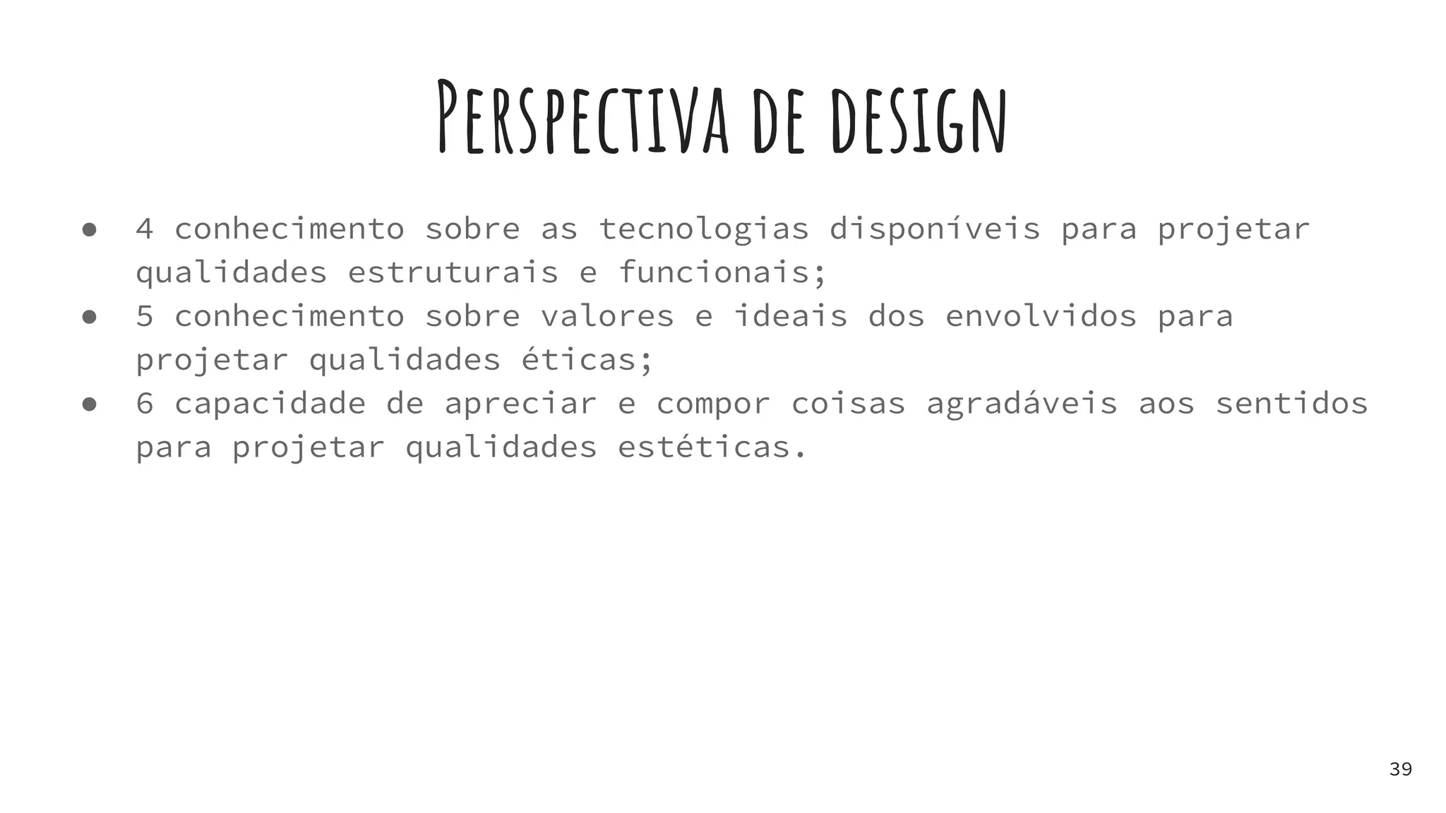 Perspectiva de design
● 4 conhecimento sobre as tecnologias disponíveis para projetar
qualidades estruturais e funcionais;
● 5 conhecimento sobre valores e ideais dos envolvidos para
projetar qualidades éticas;
● 6 capacidade de apreciar e compor coisas agradáveis aos sentidos
para projetar qualidades estéticas.
39
 