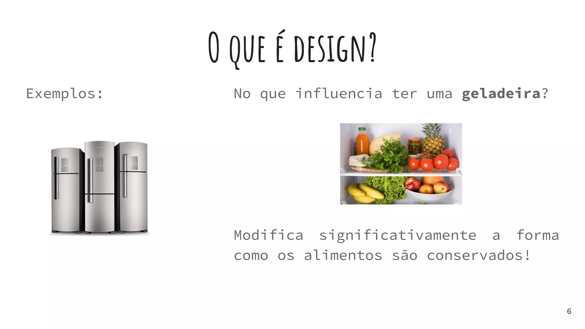 O que é design?
Exemplos:
6
No que influencia ter uma geladeira?
Modifica significativamente a forma
como os alimentos são conservados!
 