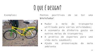 O que é design?
Exemplos:
12
Pontos positivos de se ter uma
bicicleta?
● Mudar o meio de transporte
utilizado para várias atividades;
● A economia de dinheiro gasto em
outros meios de transporte;
● A prática de esportes para uma
vida mais saudável;
● Ajuda na preservação do meio
ambiente
 