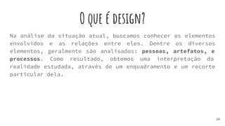 O que é design?
20
Na análise da situação atual, buscamos conhecer os elementos
envolvidos e as relações entre eles. Dentre os diversos
elementos, geralmente são analisados: pessoas, artefatos, e
processos. Como resultado, obtemos uma interpretação da
realidade estudada, através de um enquadramento e um recorte
particular dela.
 