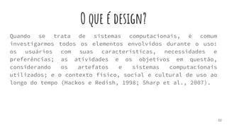 O que é design?
Quando se trata de sistemas computacionais, é comum
investigarmos todos os elementos envolvidos durante o uso:
os usuários com suas características, necessidades e
preferências; as atividades e os objetivos em questão,
considerando os artefatos e sistemas computacionais
utilizados; e o contexto físico, social e cultural de uso ao
longo do tempo (Hackos e Redish, 1998; Sharp et al., 2007).
22
 